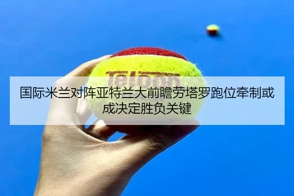 国际米兰对阵亚特兰大前瞻劳塔罗跑位牵制或成决定胜负关键